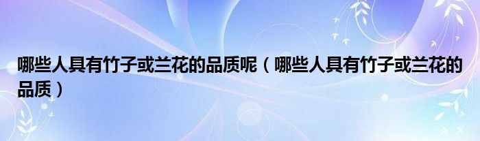 哪些人具有竹子或兰花的品质呢（哪些人具有竹子或兰花的品质）