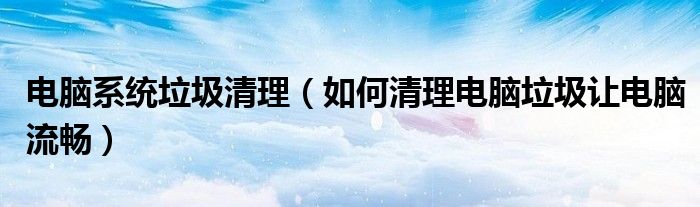 电脑系统垃圾清理（如何清理电脑垃圾让电脑流畅）