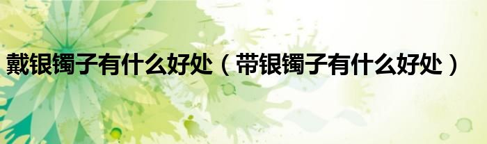 戴银镯子有什么好处（带银镯子有什么好处）