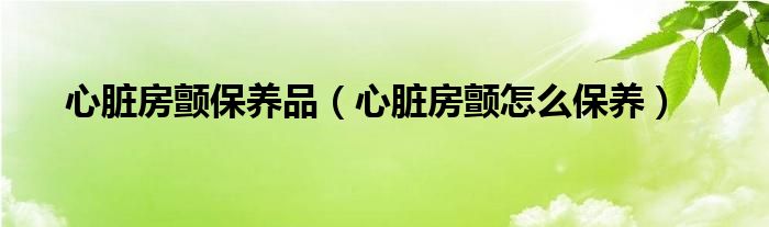 心脏房颤保养品（心脏房颤怎么保养）