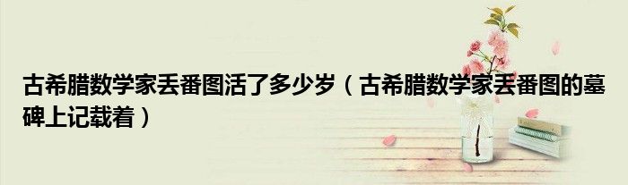 古希腊数学家丢番图活了多少岁（古希腊数学家丢番图的墓碑上记载着）