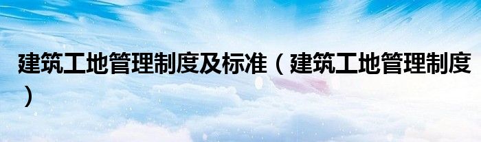 建筑工地管理制度及标准（建筑工地管理制度）