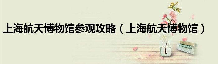 上海航天博物馆参观攻略（上海航天博物馆）