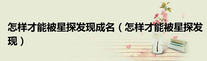 怎样才能被星探发现成名（怎样才能被星探发现）
