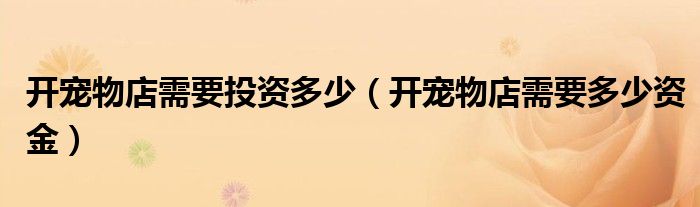 开宠物店需要投资多少（开宠物店需要多少资金）