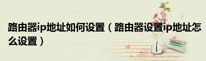 路由器ip地址如何设置（路由器设置ip地址怎么设置）