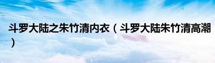 斗罗大陆之朱竹清内衣（斗罗大陆朱竹清高潮）