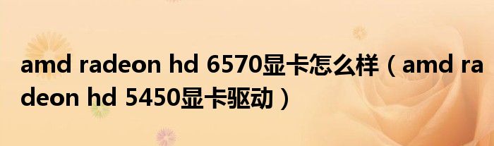 amd radeon hd 6570显卡怎么样（amd radeon hd 5450显卡驱动）