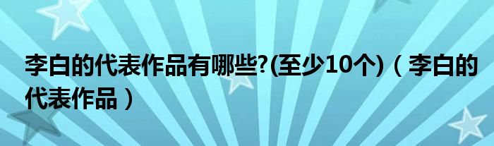 李白的代表作品有哪些?(至少10个)（李白的代表作品）