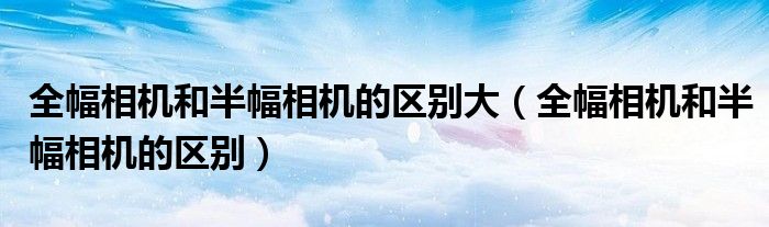 全幅相机和半幅相机的区别大（全幅相机和半幅相机的区别）