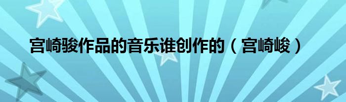 宫崎骏作品的音乐谁创作的（宫崎峻）