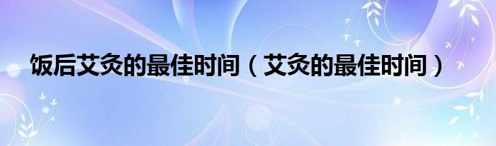 饭后艾灸的最佳时间（艾灸的最佳时间）