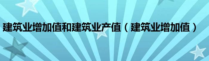 建筑业增加值和建筑业产值（建筑业增加值）