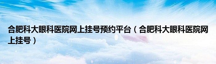 合肥科大眼科医院网上挂号预约平台（合肥科大眼科医院网上挂号）