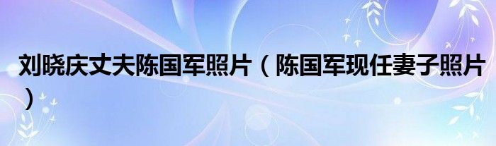刘晓庆丈夫陈国军照片（陈国军现任妻子照片）