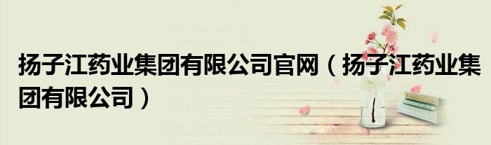 扬子江药业集团有限公司官网（扬子江药业集团有限公司）