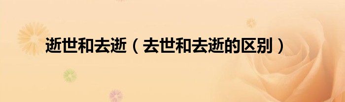 逝世和去逝（去世和去逝的区别）
