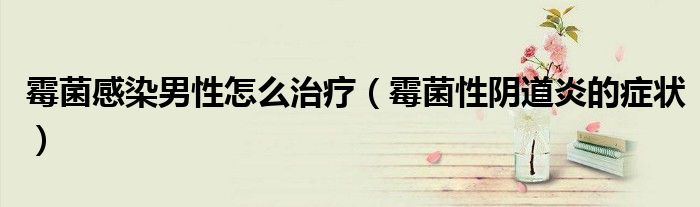 霉菌感染男性怎么治疗（霉菌性阴道炎的症状）