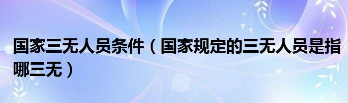国家三无人员条件（国家规定的三无人员是指哪三无）