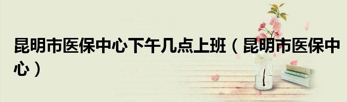 昆明市医保中心下午几点上班（昆明市医保中心）