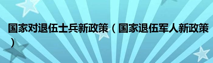国家对退伍士兵新政策（国家退伍军人新政策）