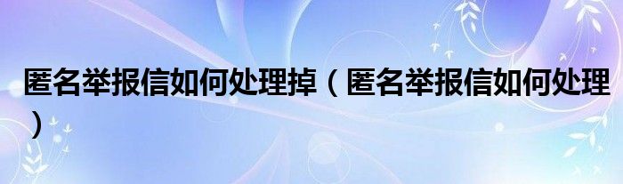 匿名举报信如何处理掉（匿名举报信如何处理）