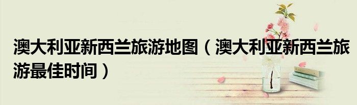 澳大利亚新西兰旅游地图（澳大利亚新西兰旅游最佳时间）