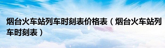 烟台火车站列车时刻表价格表（烟台火车站列车时刻表）