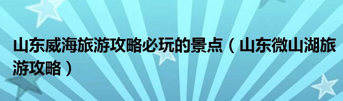 山东威海旅游攻略必玩的景点（山东微山湖旅游攻略）