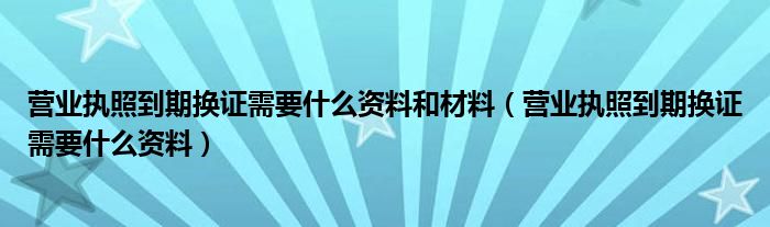 营业执照到期换证需要什么资料和材料（营业执照到期换证需要什么资料）