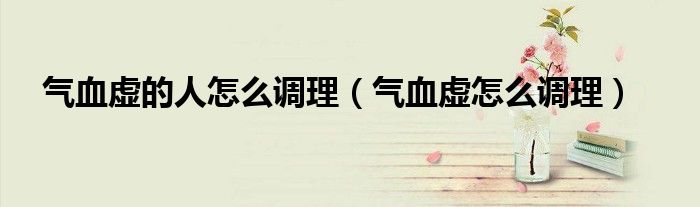 气血虚的人怎么调理（气血虚怎么调理）