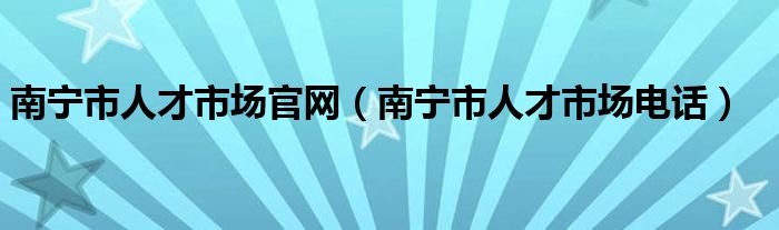 南宁市人才市场官网（南宁市人才市场电话）