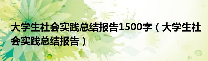 大学生社会实践总结报告1500字（大学生社会实践总结报告）