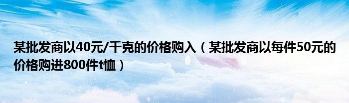 某批发商以40元/千克的价格购入（某批发商以每件50元的价格购进800件t恤）