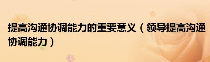 提高沟通协调能力的重要意义（领导提高沟通协调能力）