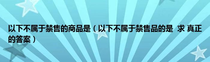 以下不属于禁售的商品是（以下不属于禁售品的是  求 真正的答案）