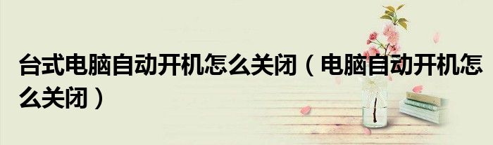 台式电脑自动开机怎么关闭（电脑自动开机怎么关闭）