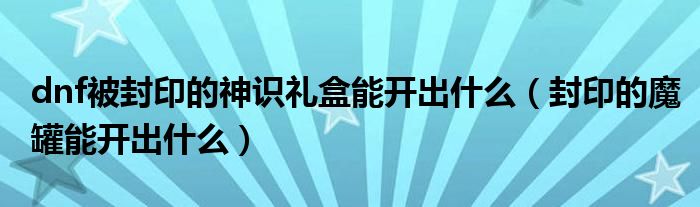 dnf被封印的神识礼盒能开出什么（封印的魔罐能开出什么）