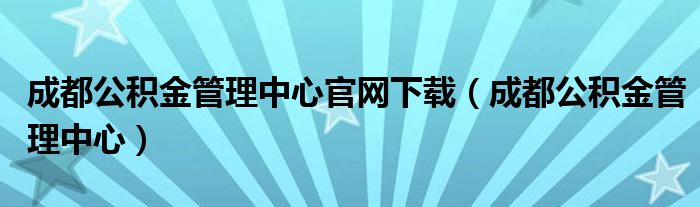 成都公积金管理中心官网下载（成都公积金管理中心）