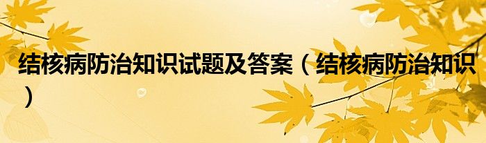 结核病防治知识试题及答案（结核病防治知识）