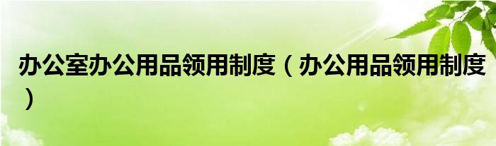 办公室办公用品领用制度（办公用品领用制度）
