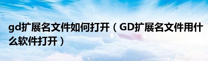 gd扩展名文件如何打开（GD扩展名文件用什么软件打开）
