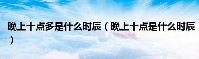 晚上十点多是什么时辰（晚上十点是什么时辰）