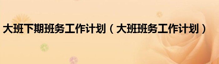 大班下期班务工作计划（大班班务工作计划）