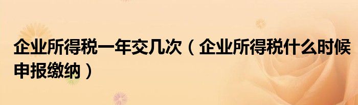 企业所得税一年交几次（企业所得税什么时候申报缴纳）