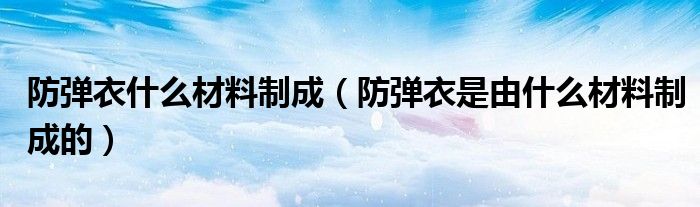 防弹衣什么材料制成（防弹衣是由什么材料制成的）