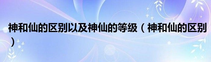 神和仙的区别以及神仙的等级（神和仙的区别）
