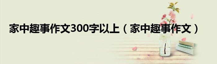 家中趣事作文300字以上（家中趣事作文）