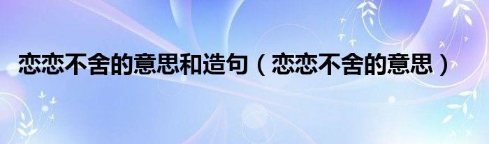 恋恋不舍的意思和造句（恋恋不舍的意思）