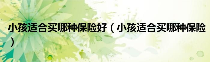 小孩适合买哪种保险好（小孩适合买哪种保险）